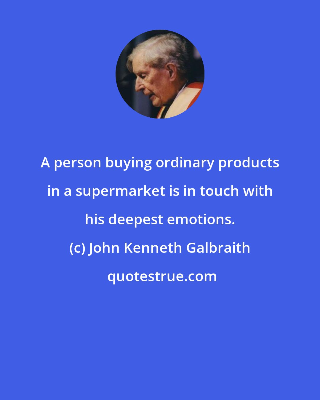 John Kenneth Galbraith: A person buying ordinary products in a supermarket is in touch with his deepest emotions.