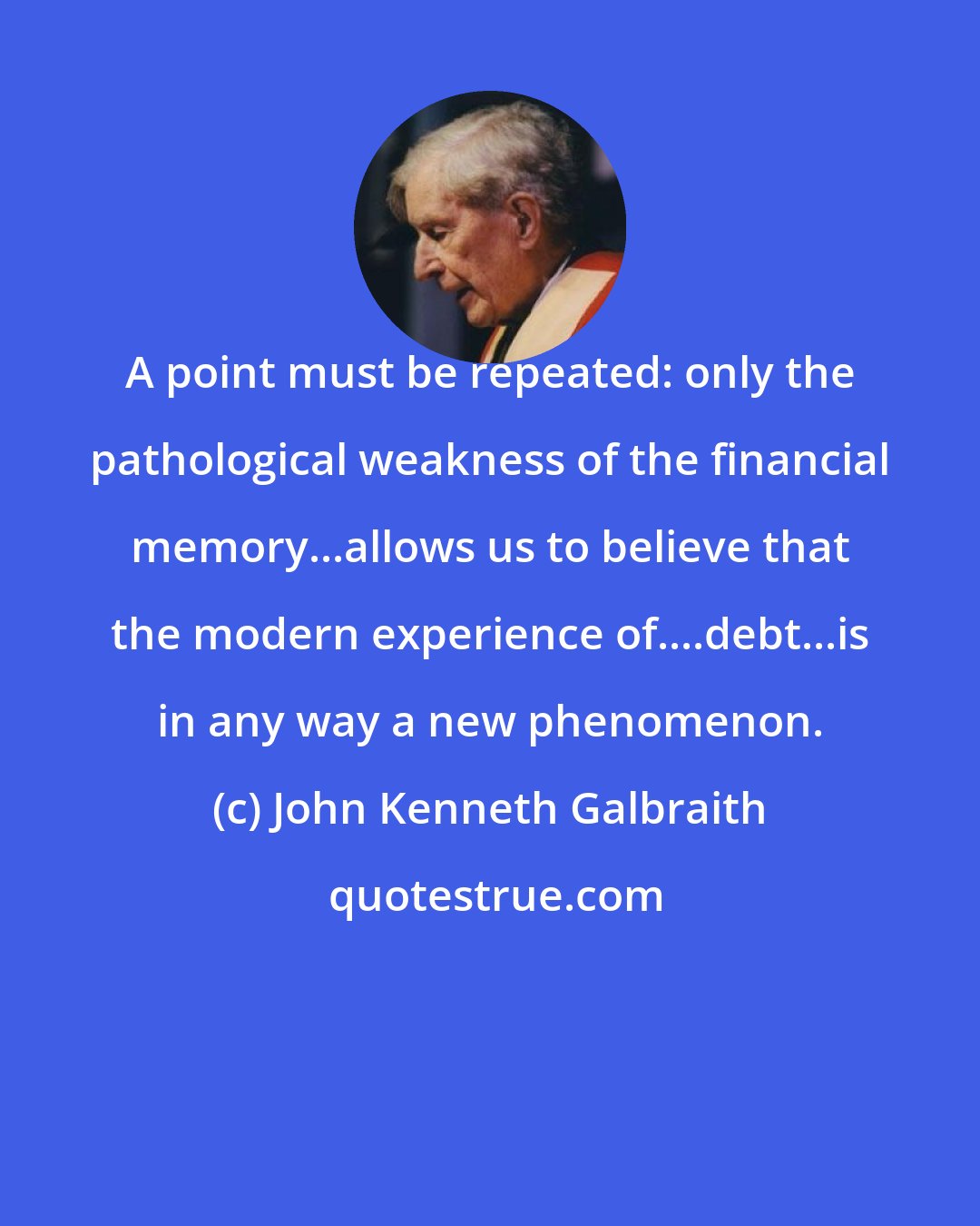 John Kenneth Galbraith: A point must be repeated: only the pathological weakness of the financial memory...allows us to believe that the modern experience of....debt...is in any way a new phenomenon.