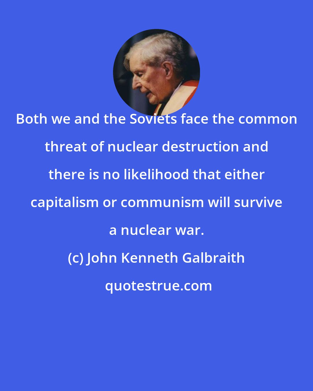 John Kenneth Galbraith: Both we and the Soviets face the common threat of nuclear destruction and there is no likelihood that either capitalism or communism will survive a nuclear war.