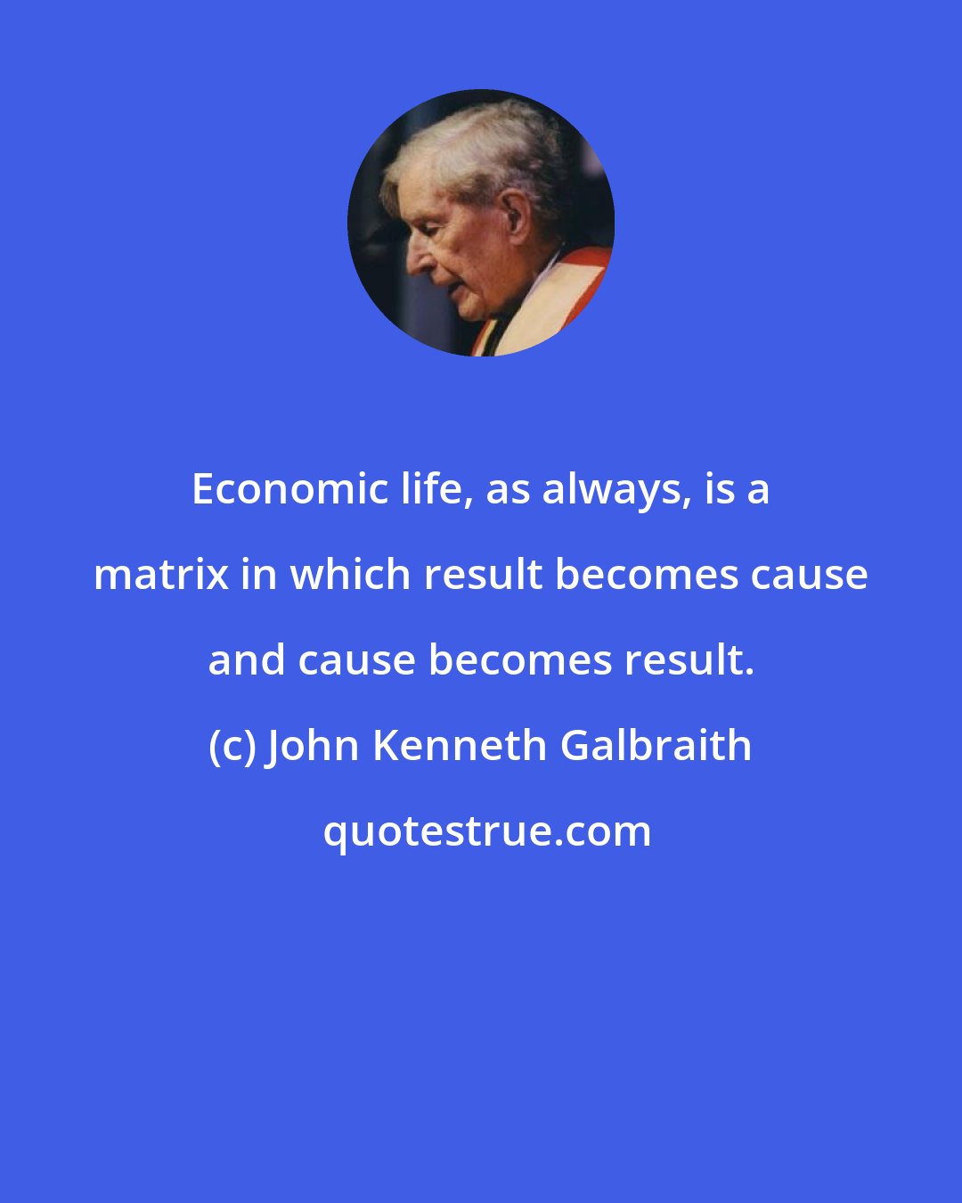 John Kenneth Galbraith: Economic life, as always, is a matrix in which result becomes cause and cause becomes result.