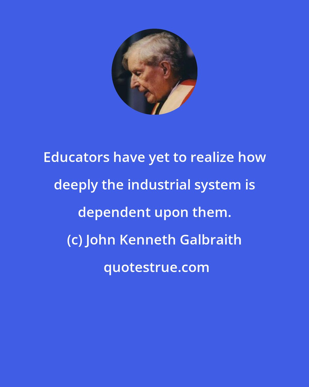 John Kenneth Galbraith: Educators have yet to realize how deeply the industrial system is dependent upon them.