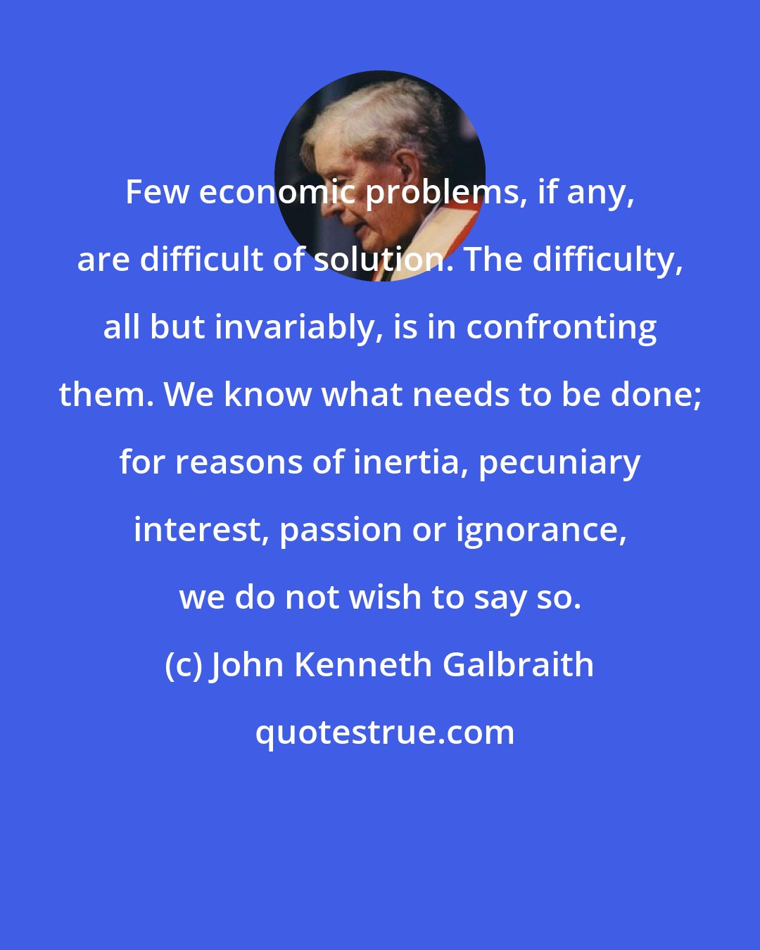 John Kenneth Galbraith: Few economic problems, if any, are difficult of solution. The difficulty, all but invariably, is in confronting them. We know what needs to be done; for reasons of inertia, pecuniary interest, passion or ignorance, we do not wish to say so.