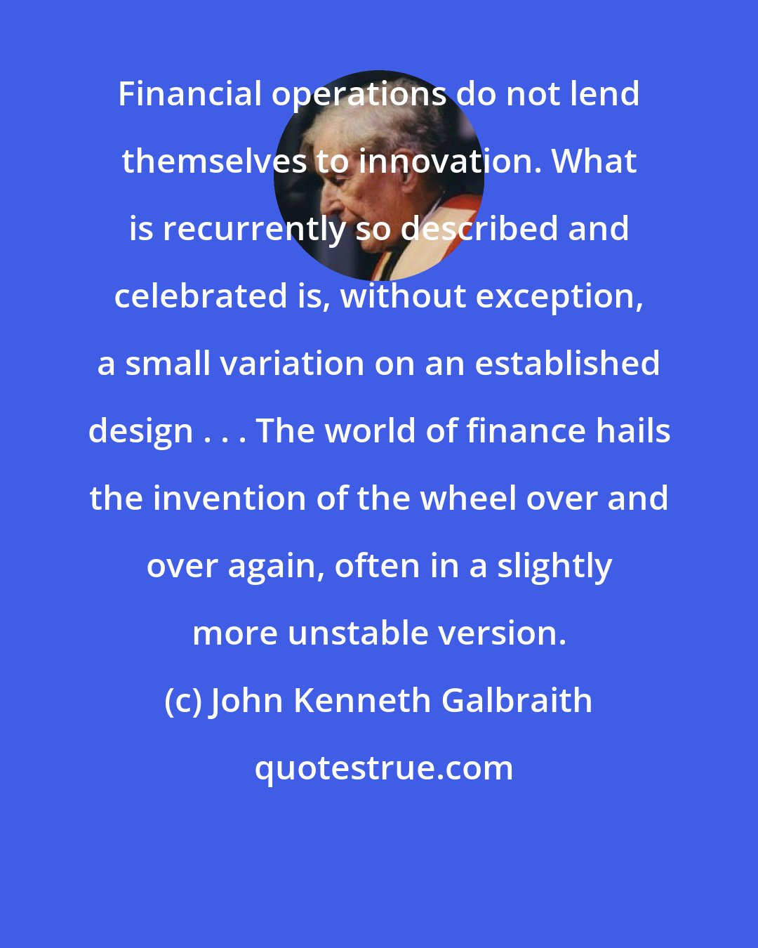 John Kenneth Galbraith: Financial operations do not lend themselves to innovation. What is recurrently so described and celebrated is, without exception, a small variation on an established design . . . The world of finance hails the invention of the wheel over and over again, often in a slightly more unstable version.