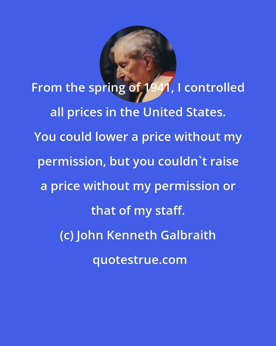 John Kenneth Galbraith: From the spring of 1941, I controlled all prices in the United States. You could lower a price without my permission, but you couldn't raise a price without my permission or that of my staff.