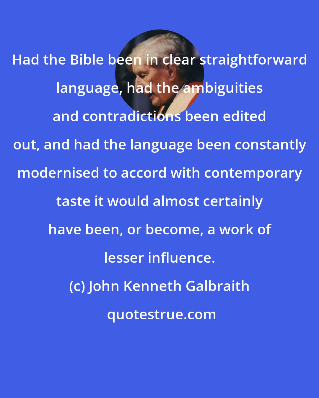 John Kenneth Galbraith: Had the Bible been in clear straightforward language, had the ambiguities and contradictions been edited out, and had the language been constantly modernised to accord with contemporary taste it would almost certainly have been, or become, a work of lesser influence.