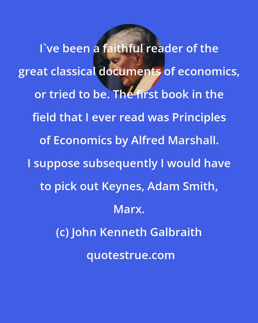 John Kenneth Galbraith: I've been a faithful reader of the great classical documents of economics, or tried to be. The first book in the field that I ever read was Principles of Economics by Alfred Marshall. I suppose subsequently I would have to pick out Keynes, Adam Smith, Marx.