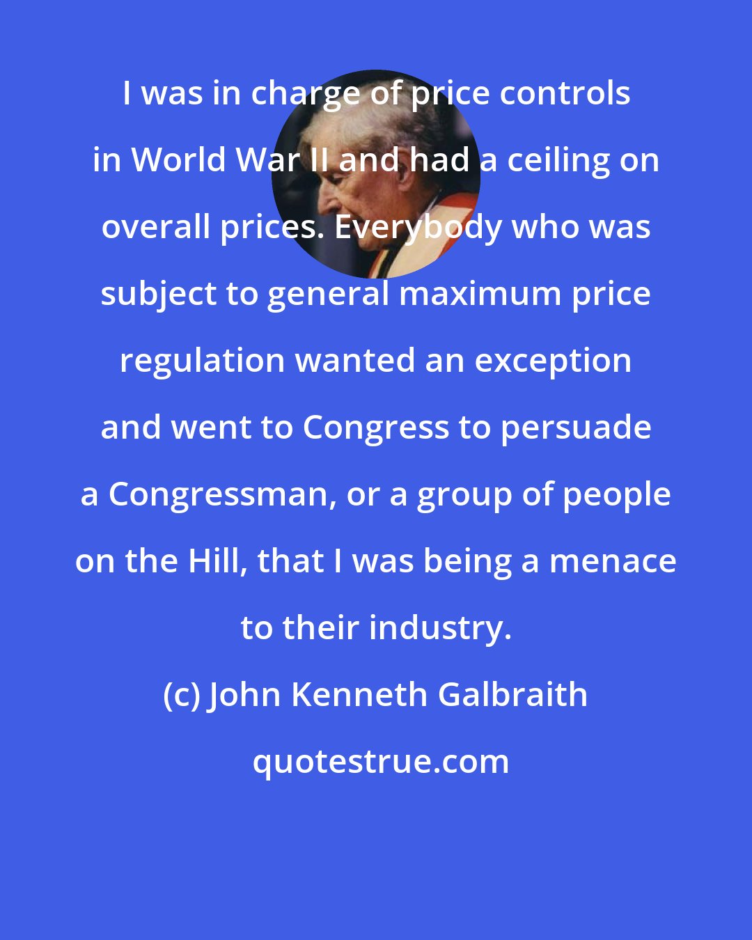 John Kenneth Galbraith: I was in charge of price controls in World War II and had a ceiling on overall prices. Everybody who was subject to general maximum price regulation wanted an exception and went to Congress to persuade a Congressman, or a group of people on the Hill, that I was being a menace to their industry.