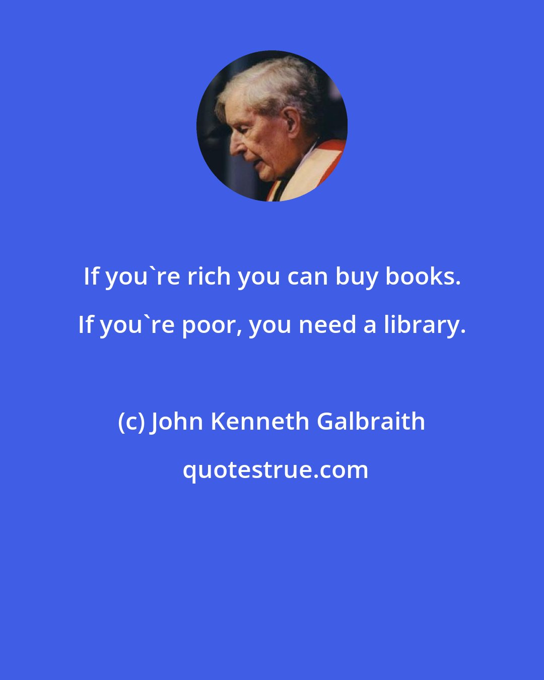 John Kenneth Galbraith: If you're rich you can buy books. If you're poor, you need a library.