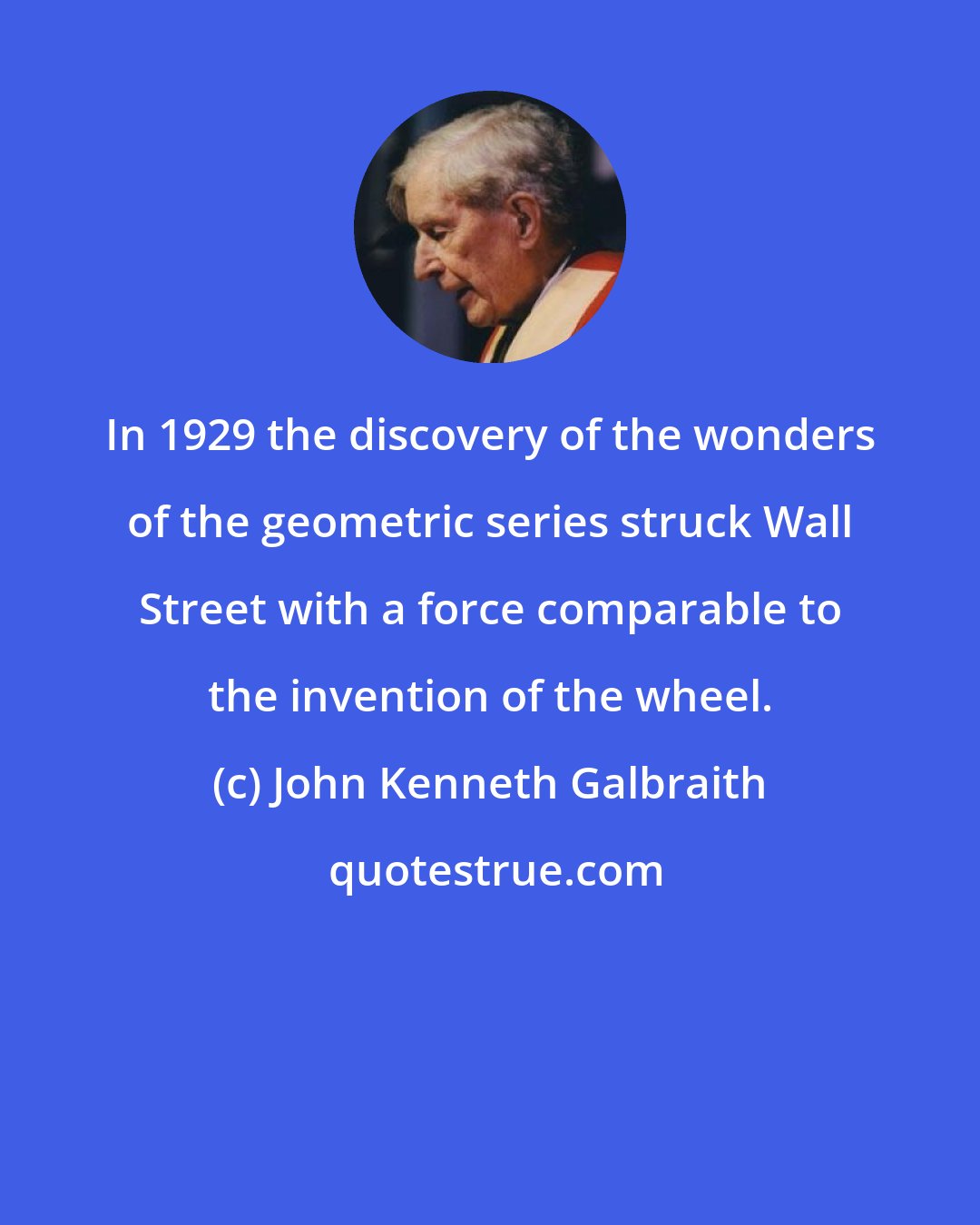 John Kenneth Galbraith: In 1929 the discovery of the wonders of the geometric series struck Wall Street with a force comparable to the invention of the wheel.