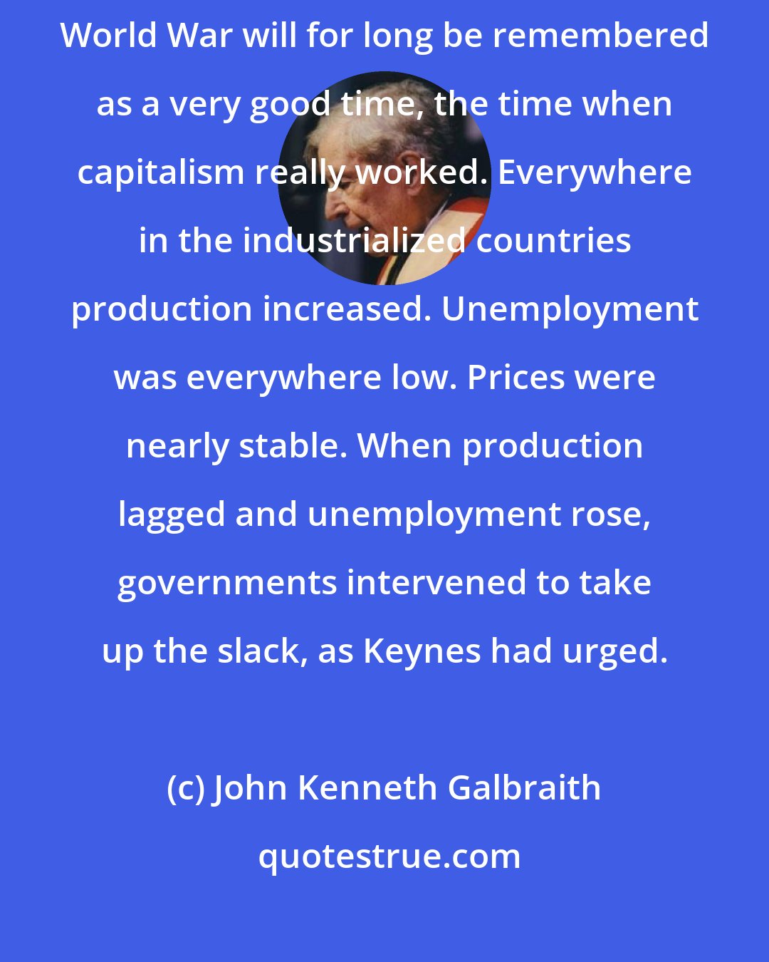 John Kenneth Galbraith: In Europe and the United States the two decades following the Second World War will for long be remembered as a very good time, the time when capitalism really worked. Everywhere in the industrialized countries production increased. Unemployment was everywhere low. Prices were nearly stable. When production lagged and unemployment rose, governments intervened to take up the slack, as Keynes had urged.