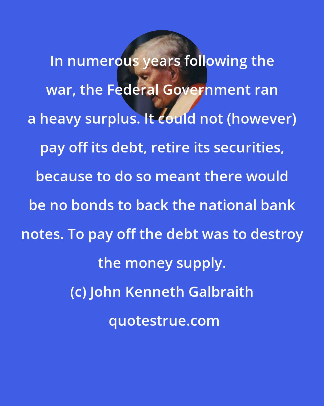 John Kenneth Galbraith: In numerous years following the war, the Federal Government ran a heavy surplus. It could not (however) pay off its debt, retire its securities, because to do so meant there would be no bonds to back the national bank notes. To pay off the debt was to destroy the money supply.