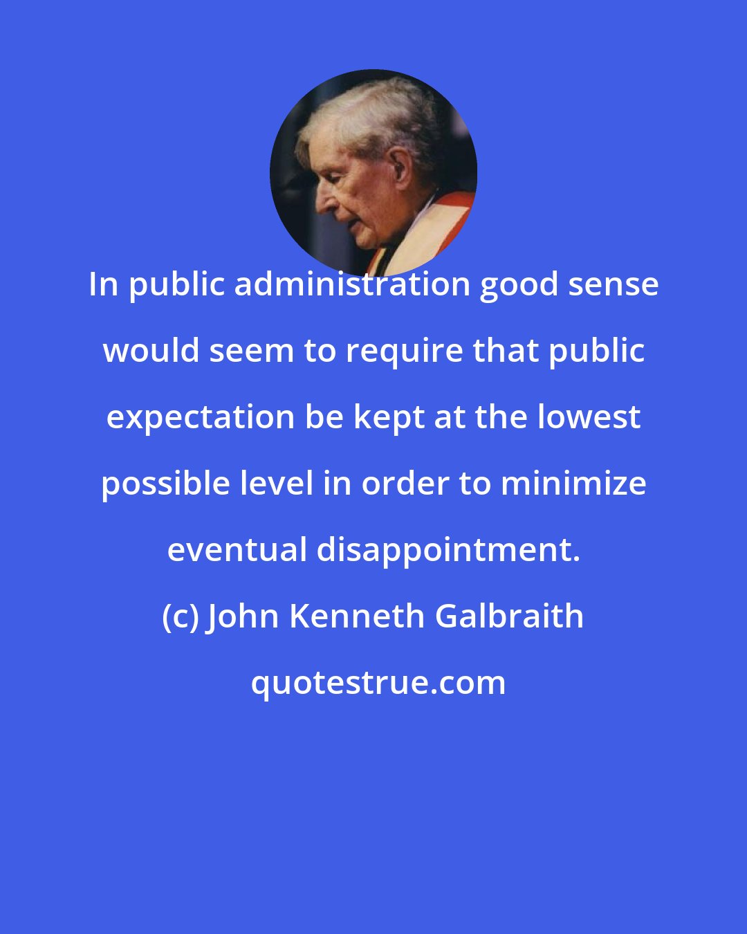 John Kenneth Galbraith: In public administration good sense would seem to require that public expectation be kept at the lowest possible level in order to minimize eventual disappointment.