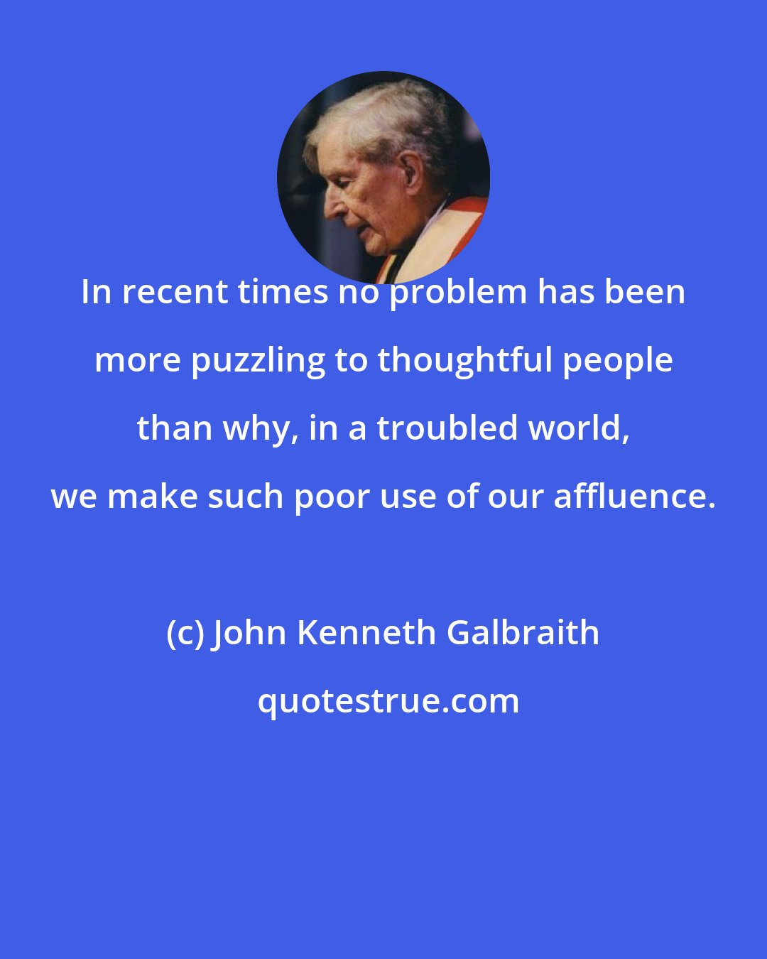 John Kenneth Galbraith: In recent times no problem has been more puzzling to thoughtful people than why, in a troubled world, we make such poor use of our affluence.