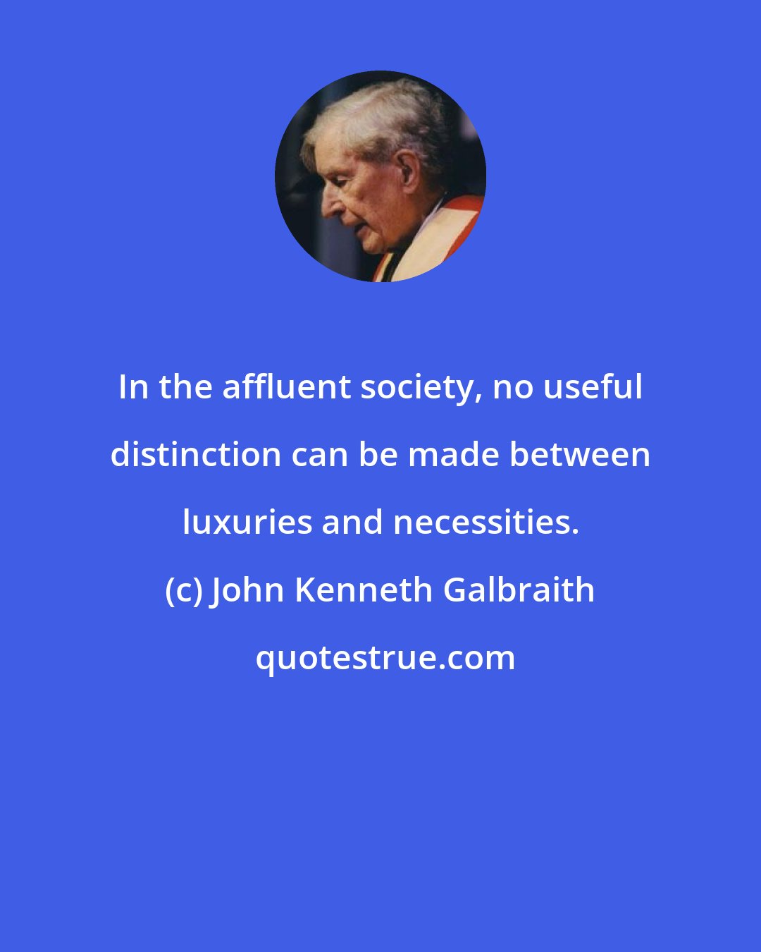 John Kenneth Galbraith: In the affluent society, no useful distinction can be made between luxuries and necessities.