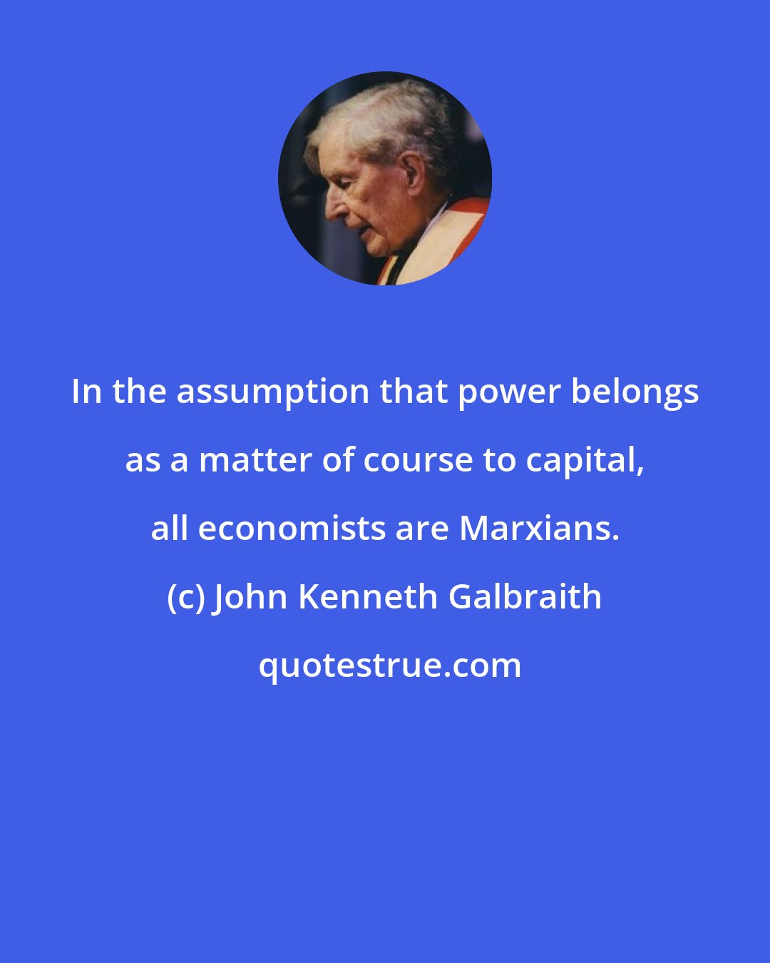 John Kenneth Galbraith: In the assumption that power belongs as a matter of course to capital, all economists are Marxians.