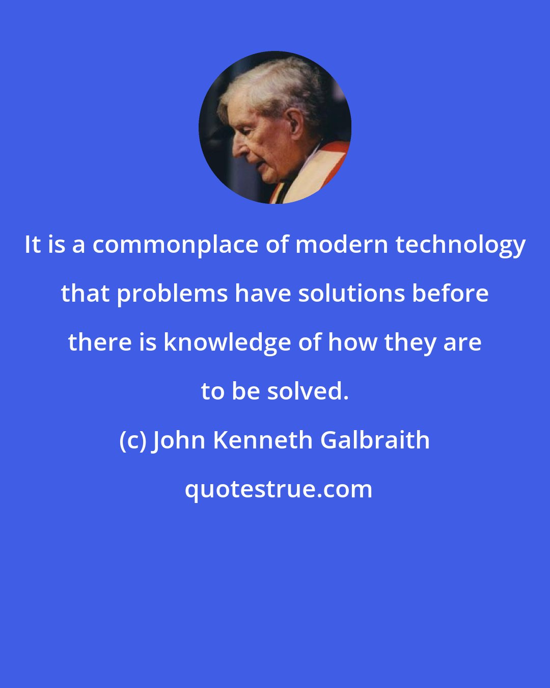 John Kenneth Galbraith: It is a commonplace of modern technology that problems have solutions before there is knowledge of how they are to be solved.