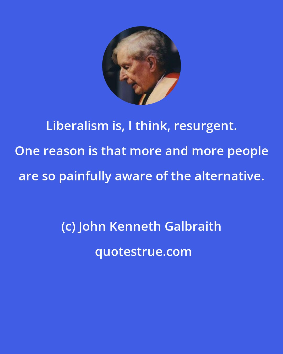 John Kenneth Galbraith: Liberalism is, I think, resurgent. One reason is that more and more people are so painfully aware of the alternative.