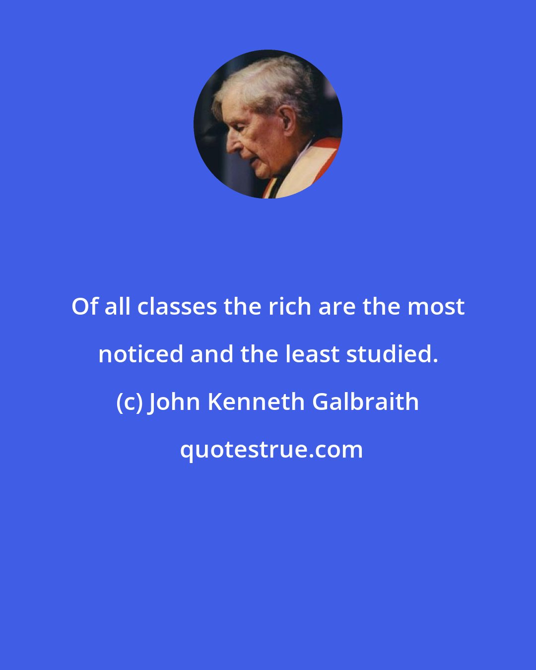 John Kenneth Galbraith: Of all classes the rich are the most noticed and the least studied.