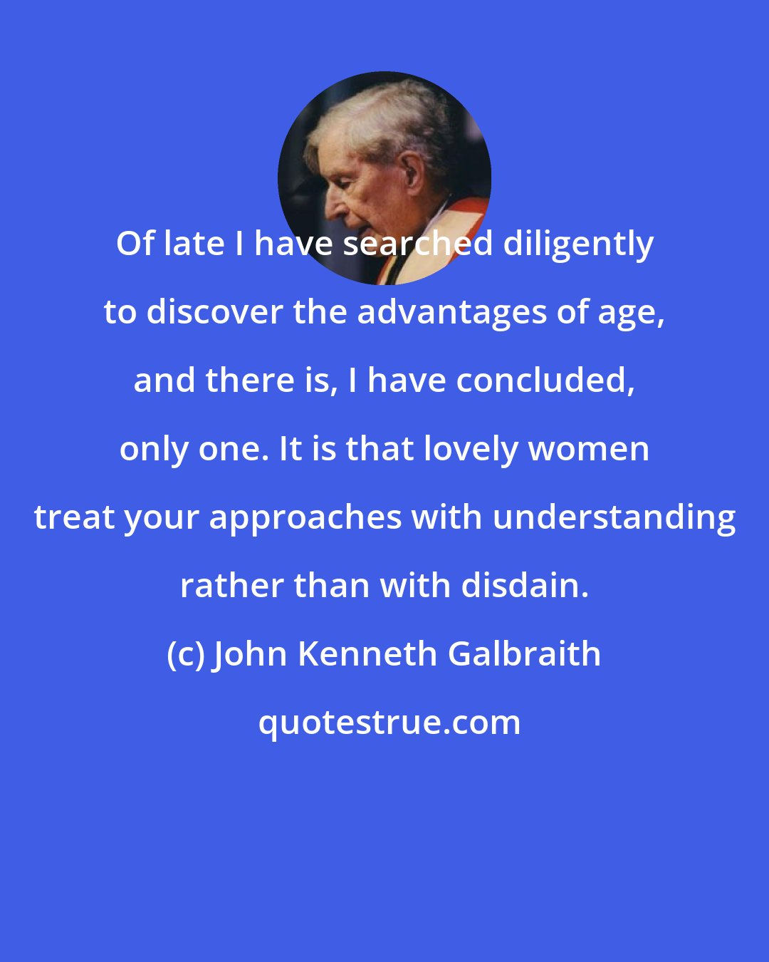 John Kenneth Galbraith: Of late I have searched diligently to discover the advantages of age, and there is, I have concluded, only one. It is that lovely women treat your approaches with understanding rather than with disdain.