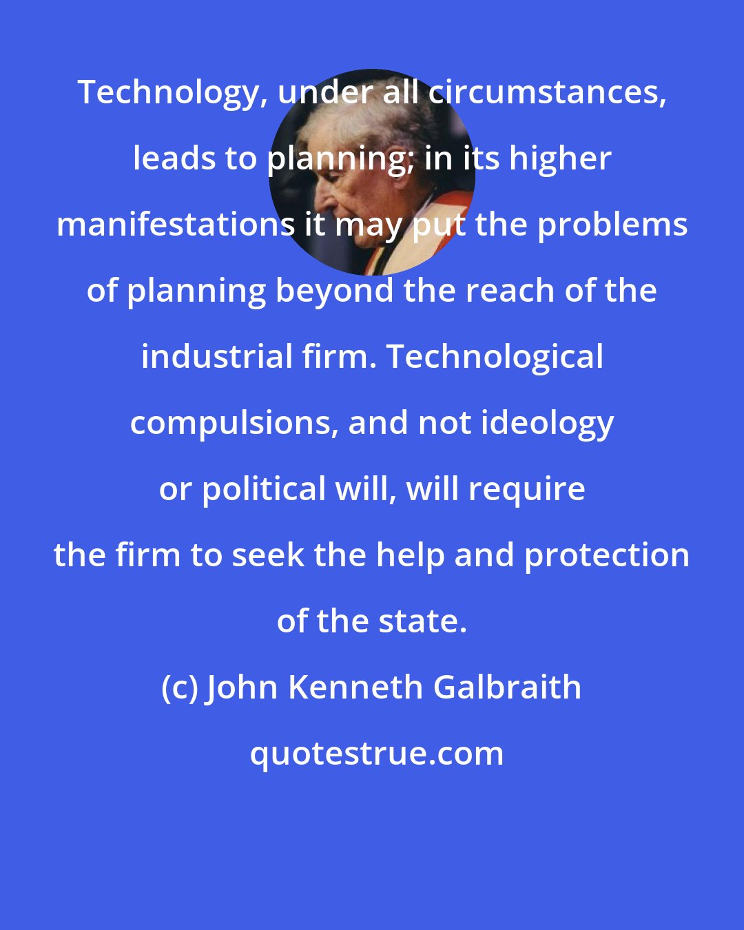 John Kenneth Galbraith: Technology, under all circumstances, leads to planning; in its higher manifestations it may put the problems of planning beyond the reach of the industrial firm. Technological compulsions, and not ideology or political will, will require the firm to seek the help and protection of the state.