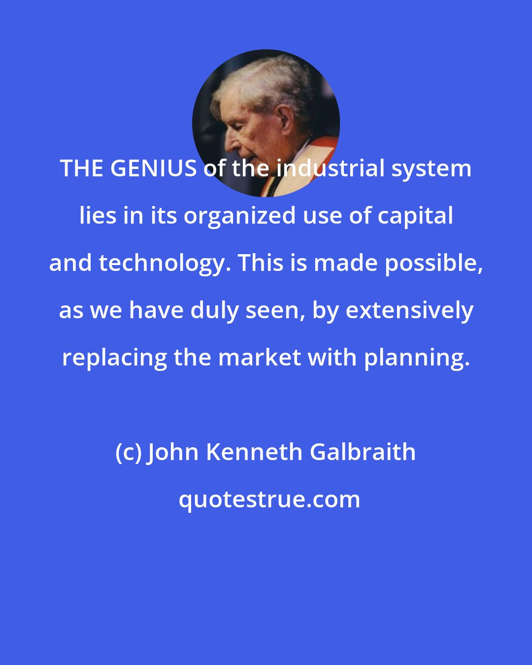 John Kenneth Galbraith: THE GENIUS of the industrial system lies in its organized use of capital and technology. This is made possible, as we have duly seen, by extensively replacing the market with planning.