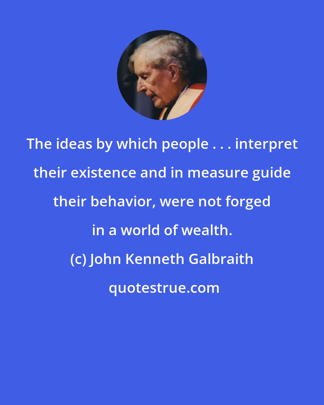 John Kenneth Galbraith: The ideas by which people . . . interpret their existence and in measure guide their behavior, were not forged in a world of wealth.