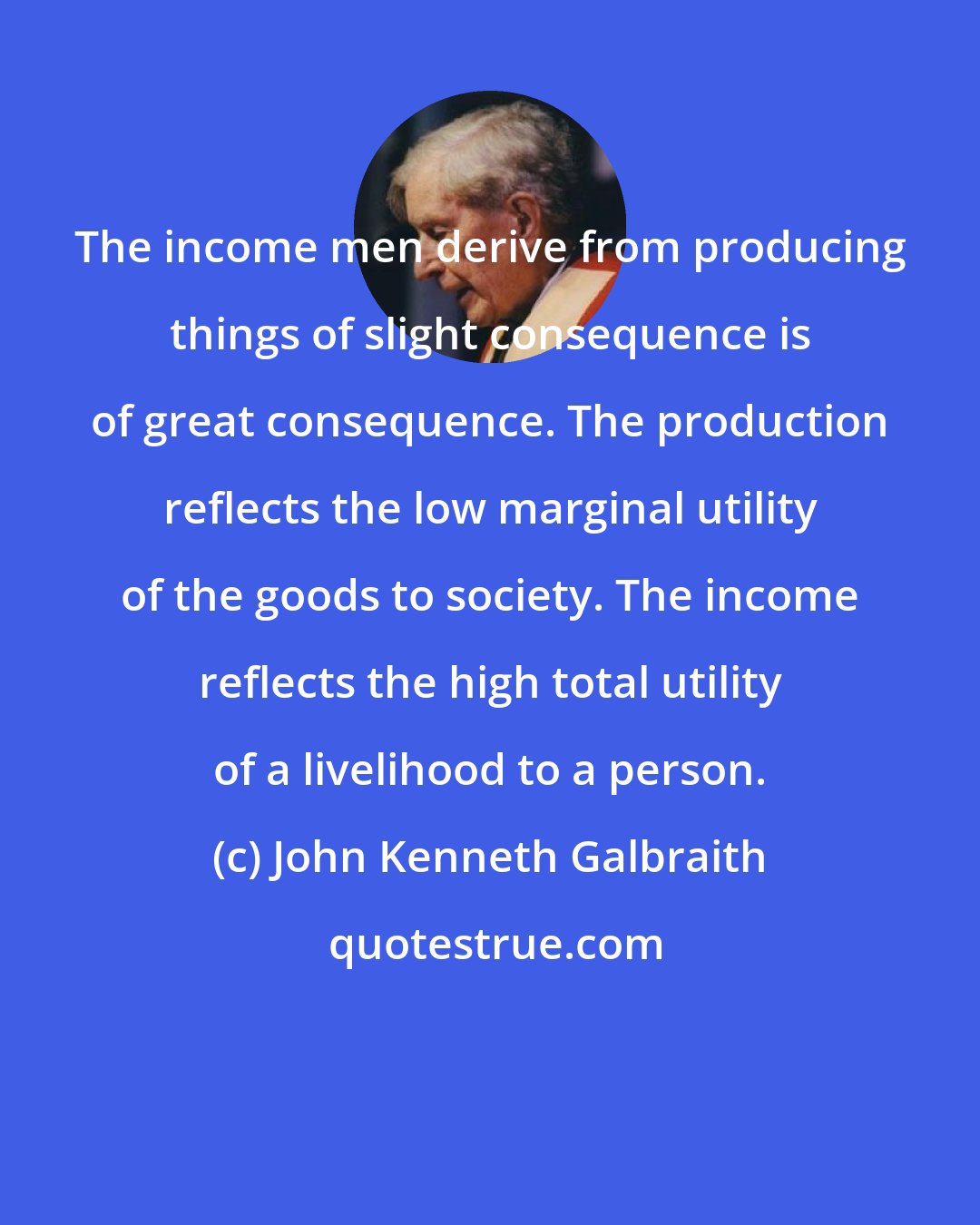 John Kenneth Galbraith: The income men derive from producing things of slight consequence is of great consequence. The production reflects the low marginal utility of the goods to society. The income reflects the high total utility of a livelihood to a person.
