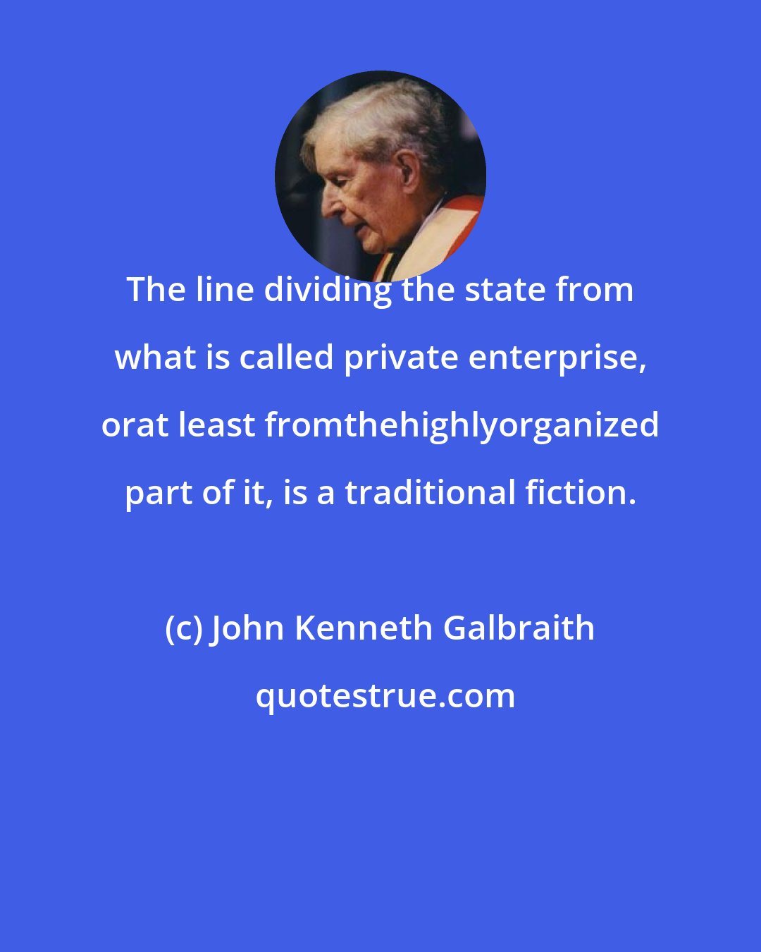 John Kenneth Galbraith: The line dividing the state from what is called private enterprise, orat least fromthehighlyorganized part of it, is a traditional fiction.