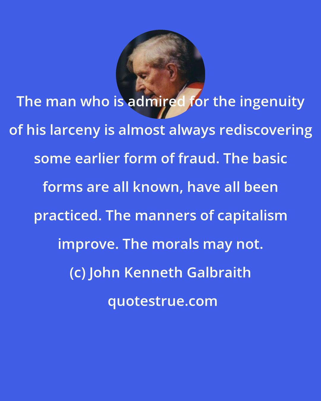 John Kenneth Galbraith: The man who is admired for the ingenuity of his larceny is almost always rediscovering some earlier form of fraud. The basic forms are all known, have all been practiced. The manners of capitalism improve. The morals may not.