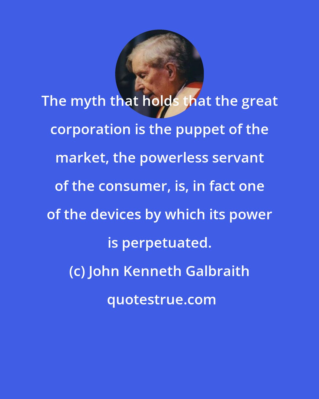 John Kenneth Galbraith: The myth that holds that the great corporation is the puppet of the market, the powerless servant of the consumer, is, in fact one of the devices by which its power is perpetuated.