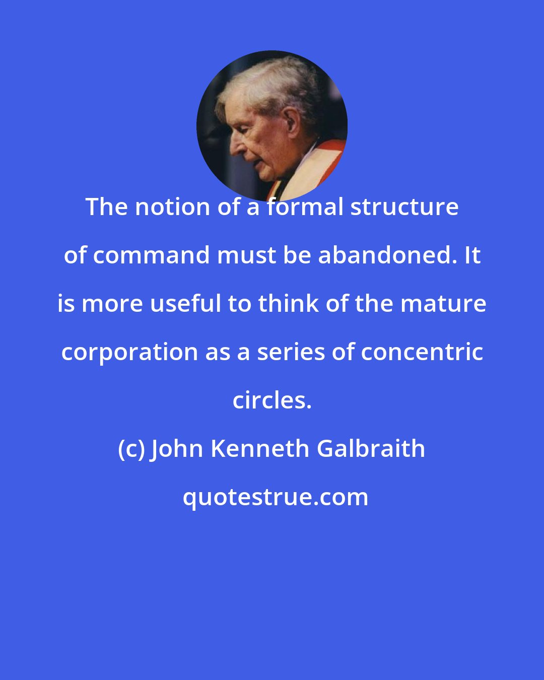 John Kenneth Galbraith: The notion of a formal structure of command must be abandoned. It is more useful to think of the mature corporation as a series of concentric circles.