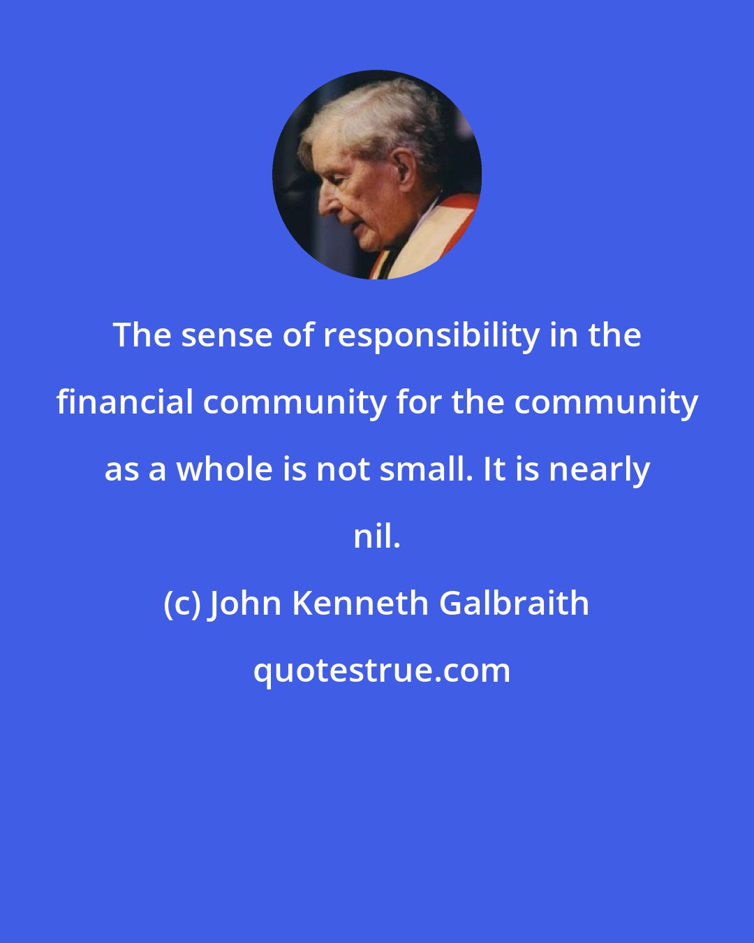 John Kenneth Galbraith: The sense of responsibility in the financial community for the community as a whole is not small. It is nearly nil.