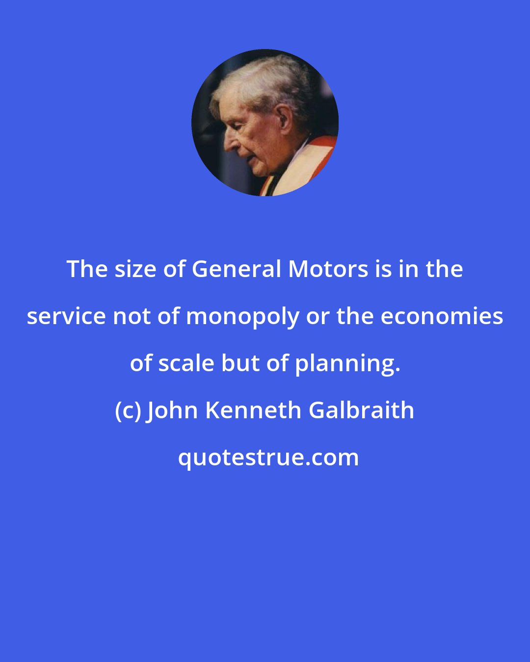 John Kenneth Galbraith: The size of General Motors is in the service not of monopoly or the economies of scale but of planning.