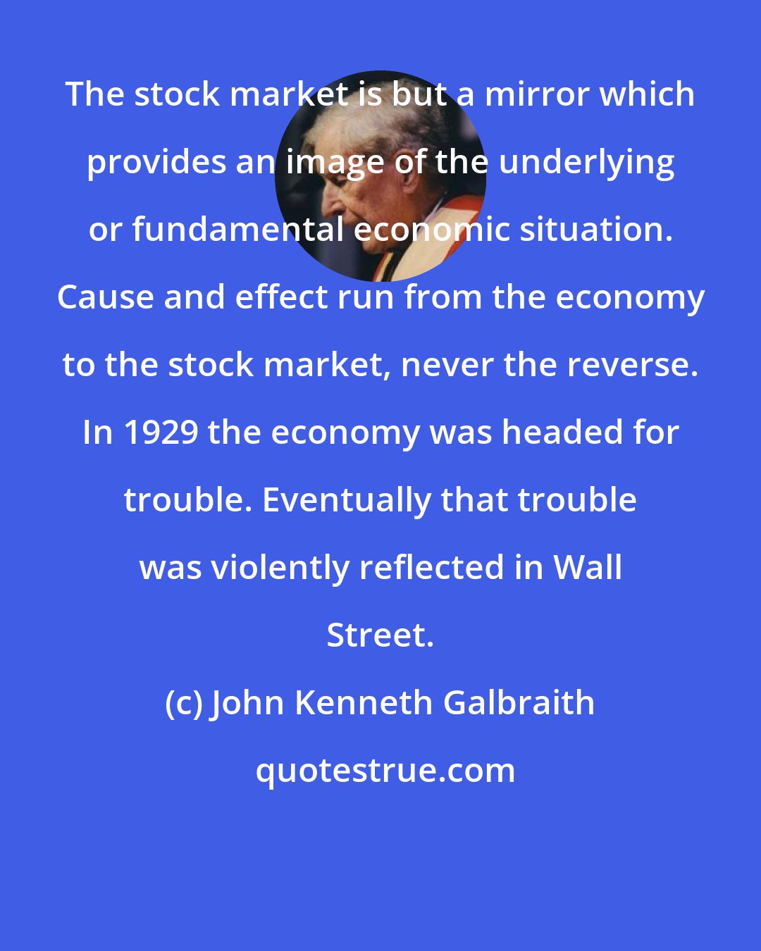 John Kenneth Galbraith: The stock market is but a mirror which provides an image of the underlying or fundamental economic situation. Cause and effect run from the economy to the stock market, never the reverse. In 1929 the economy was headed for trouble. Eventually that trouble was violently reflected in Wall Street.