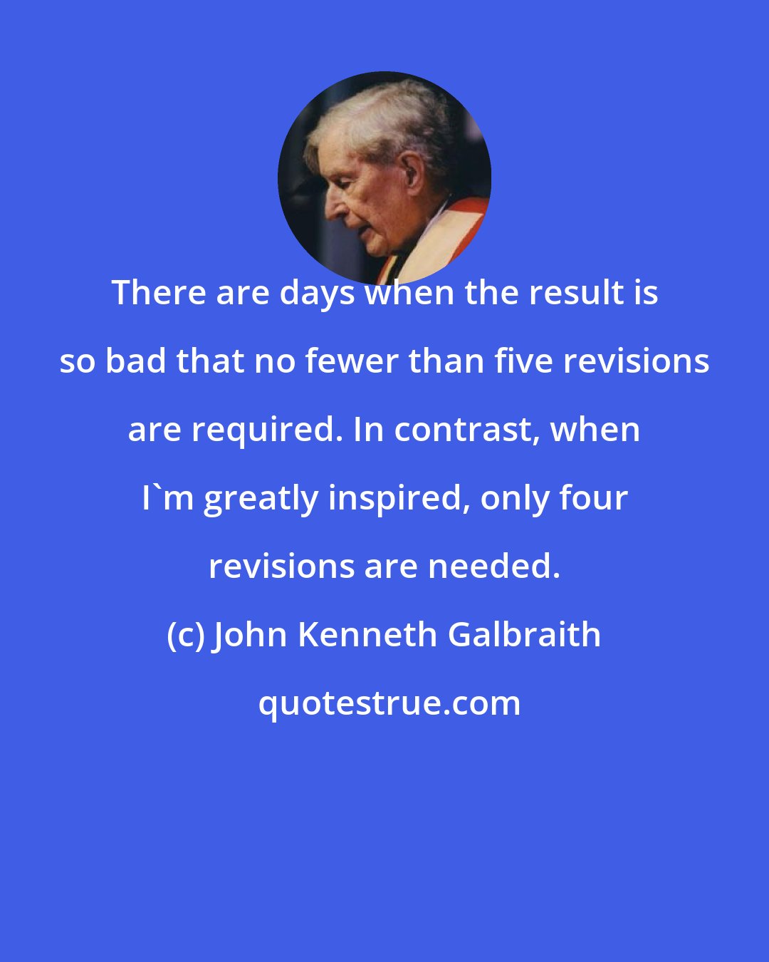 John Kenneth Galbraith: There are days when the result is so bad that no fewer than five revisions are required. In contrast, when I'm greatly inspired, only four revisions are needed.