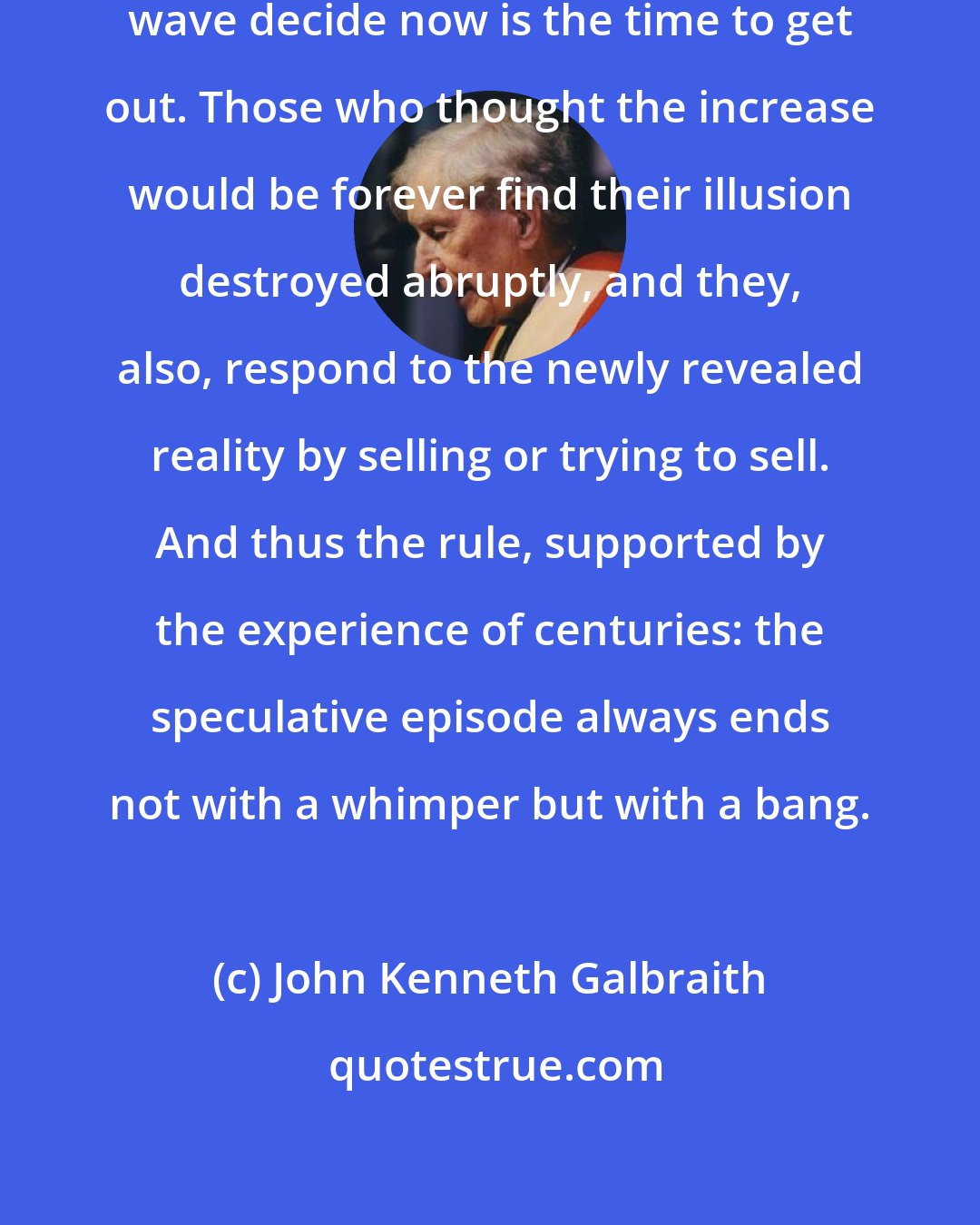 John Kenneth Galbraith: Those who had been riding the upward wave decide now is the time to get out. Those who thought the increase would be forever find their illusion destroyed abruptly, and they, also, respond to the newly revealed reality by selling or trying to sell. And thus the rule, supported by the experience of centuries: the speculative episode always ends not with a whimper but with a bang.