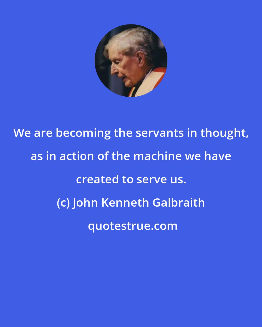 John Kenneth Galbraith: We are becoming the servants in thought, as in action of the machine we have created to serve us.