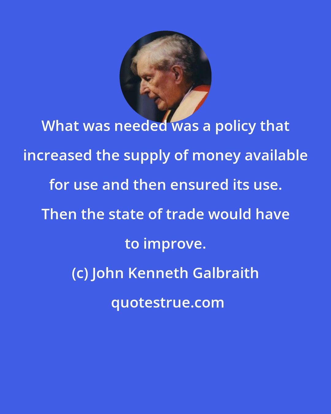 John Kenneth Galbraith: What was needed was a policy that increased the supply of money available for use and then ensured its use. Then the state of trade would have to improve.