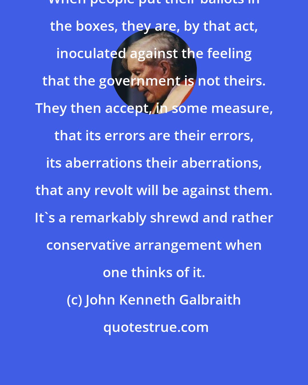 John Kenneth Galbraith: When people put their ballots in the boxes, they are, by that act, inoculated against the feeling that the government is not theirs. They then accept, in some measure, that its errors are their errors, its aberrations their aberrations, that any revolt will be against them. It's a remarkably shrewd and rather conservative arrangement when one thinks of it.