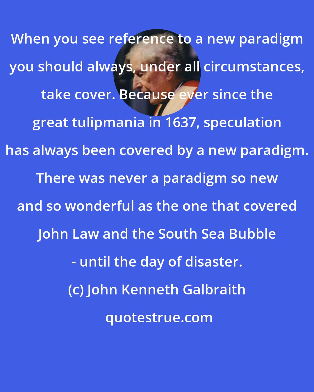 John Kenneth Galbraith: When you see reference to a new paradigm you should always, under all circumstances, take cover. Because ever since the great tulipmania in 1637, speculation has always been covered by a new paradigm. There was never a paradigm so new and so wonderful as the one that covered John Law and the South Sea Bubble - until the day of disaster.