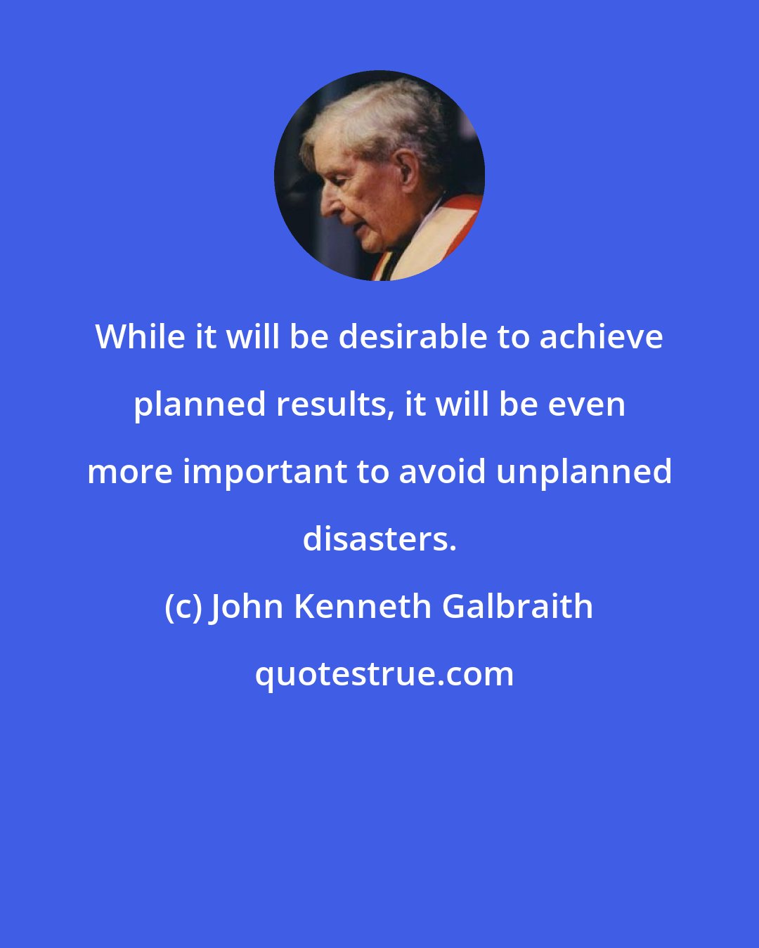 John Kenneth Galbraith: While it will be desirable to achieve planned results, it will be even more important to avoid unplanned disasters.