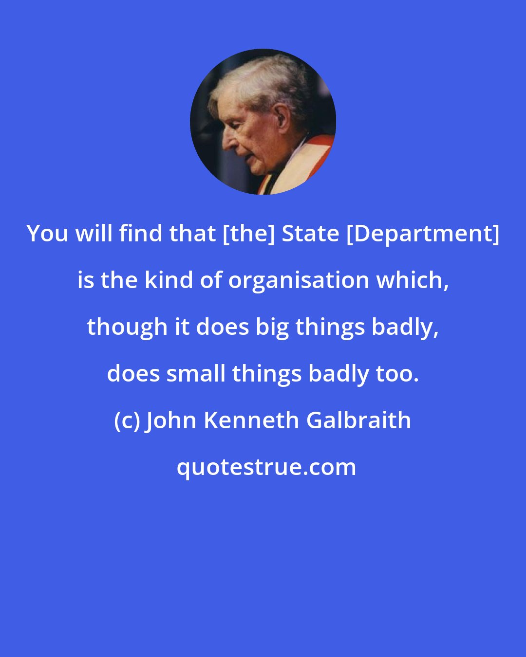 John Kenneth Galbraith: You will find that [the] State [Department] is the kind of organisation which, though it does big things badly, does small things badly too.