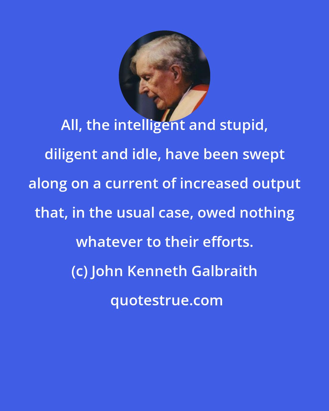 John Kenneth Galbraith: All, the intelligent and stupid, diligent and idle, have been swept along on a current of increased output that, in the usual case, owed nothing whatever to their efforts.