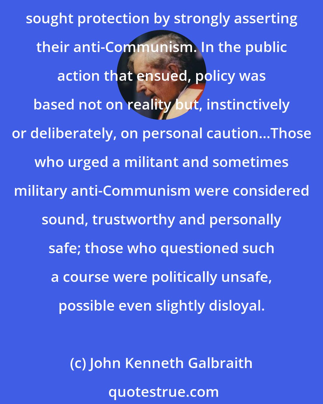 John Kenneth Galbraith: And there was a deeper, less visible effect of the Truman loyalty program. Seeing its consequences for certain individuals and fearing its intrusion on their own lives, many in the government sought protection by strongly asserting their anti-Communism. In the public action that ensued, policy was based not on reality but, instinctively or deliberately, on personal caution...Those who urged a militant and sometimes military anti-Communism were considered sound, trustworthy and personally safe; those who questioned such a course were politically unsafe, possible even slightly disloyal.