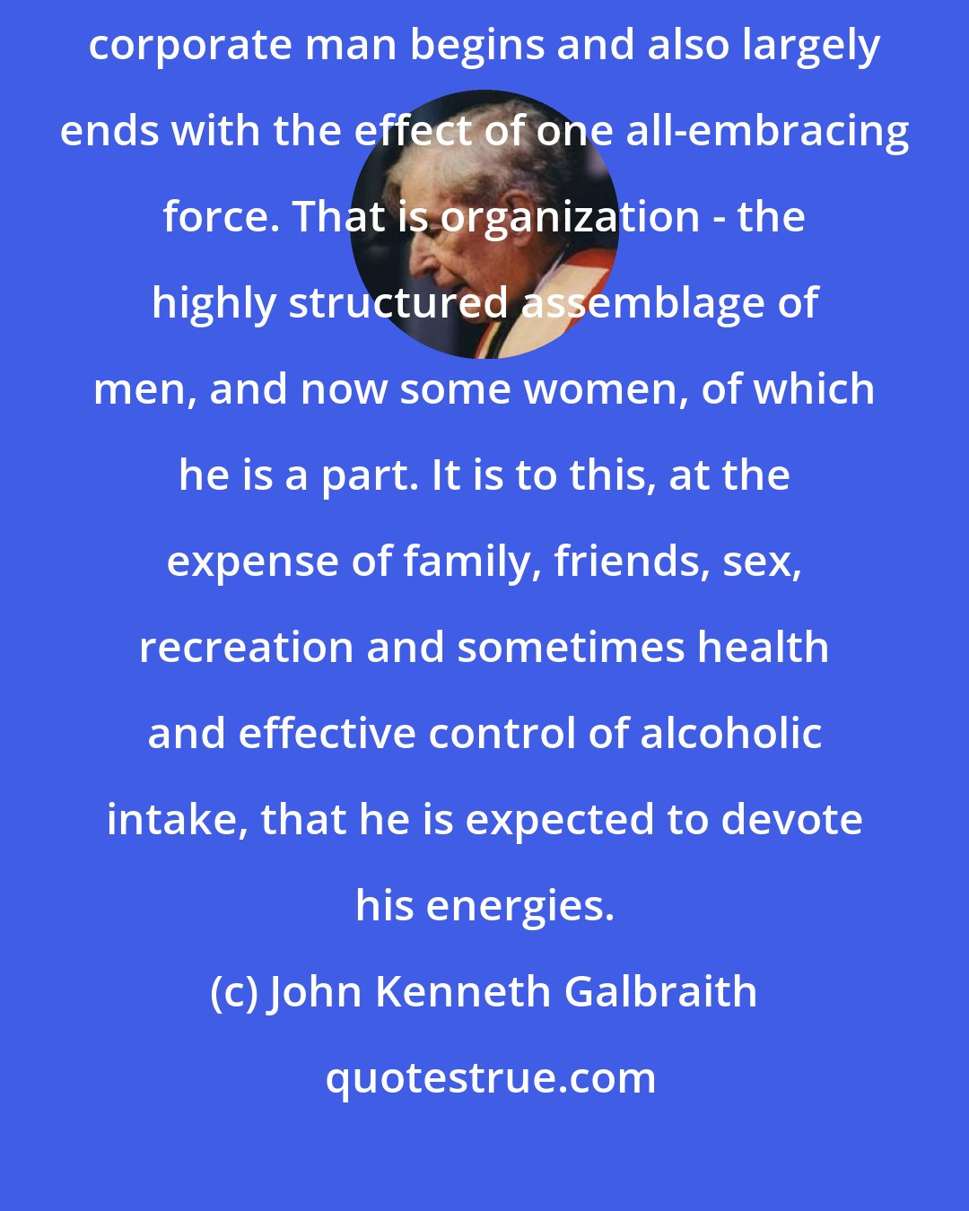 John Kenneth Galbraith: Any consideration of the life and larger social existence of the modern corporate man begins and also largely ends with the effect of one all-embracing force. That is organization - the highly structured assemblage of men, and now some women, of which he is a part. It is to this, at the expense of family, friends, sex, recreation and sometimes health and effective control of alcoholic intake, that he is expected to devote his energies.