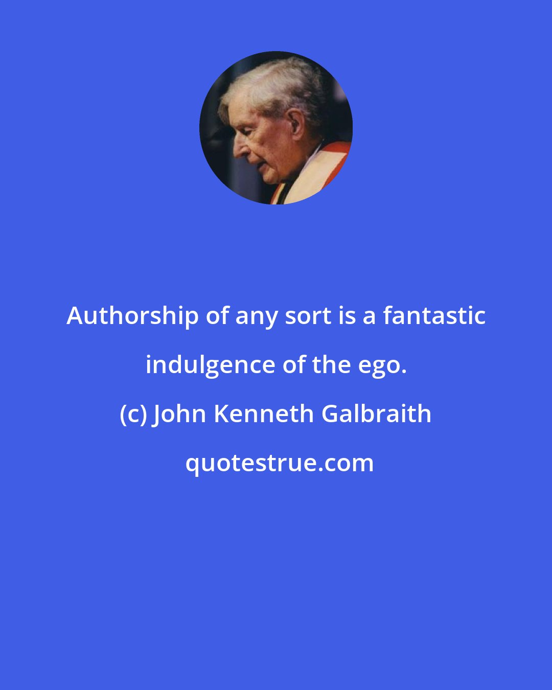 John Kenneth Galbraith: Authorship of any sort is a fantastic indulgence of the ego.