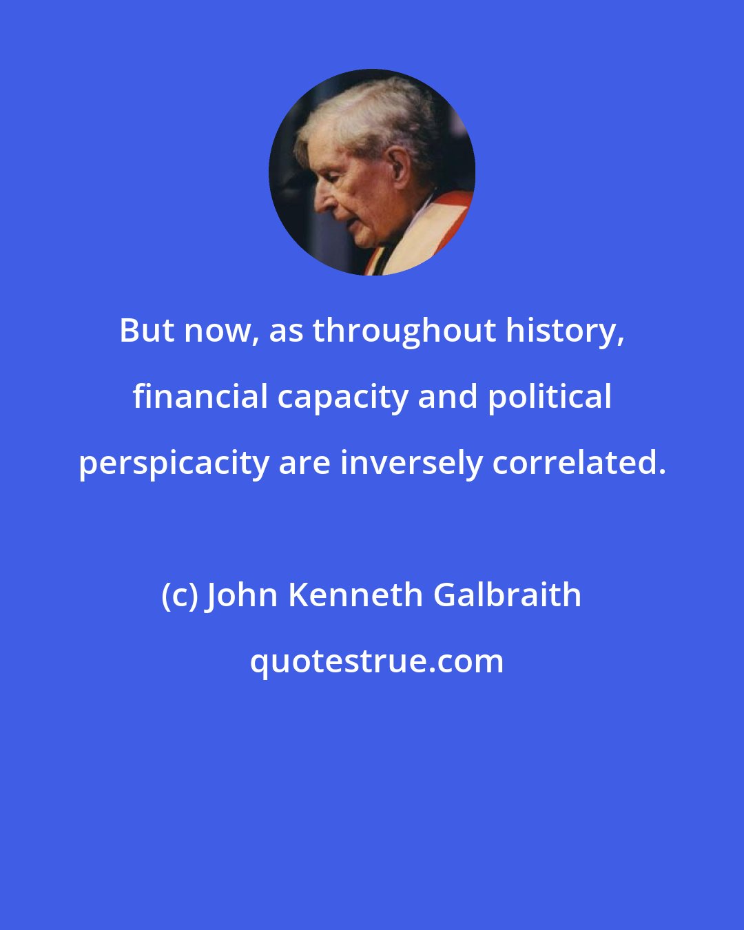 John Kenneth Galbraith: But now, as throughout history, financial capacity and political perspicacity are inversely correlated.