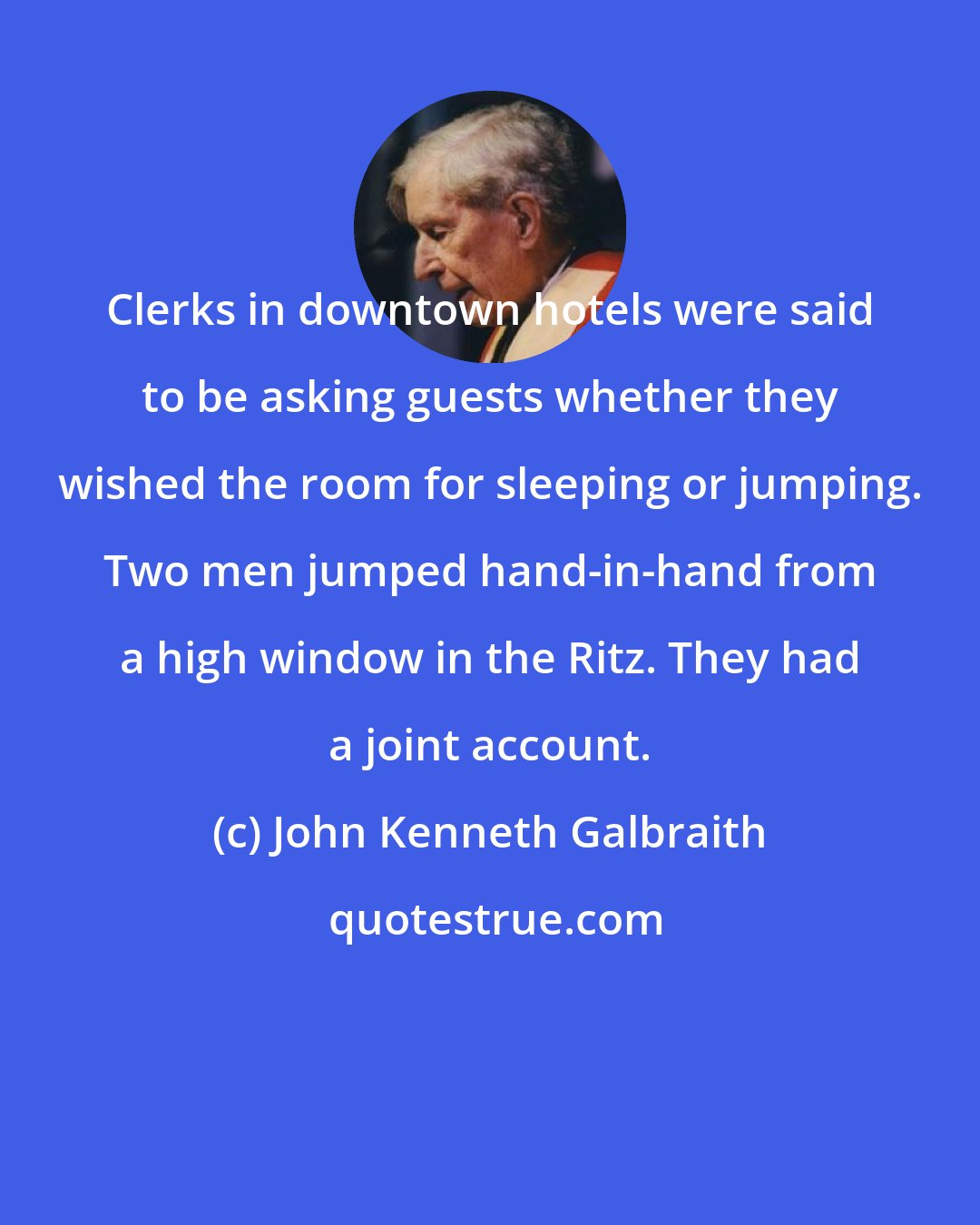 John Kenneth Galbraith: Clerks in downtown hotels were said to be asking guests whether they wished the room for sleeping or jumping. Two men jumped hand-in-hand from a high window in the Ritz. They had a joint account.