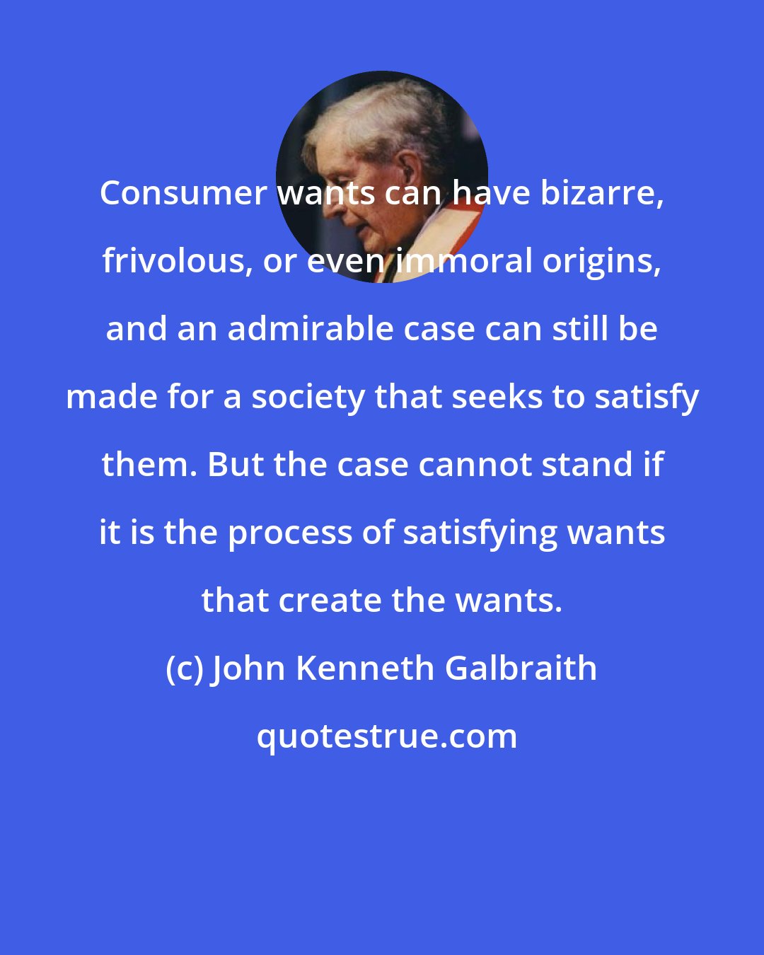 John Kenneth Galbraith: Consumer wants can have bizarre, frivolous, or even immoral origins, and an admirable case can still be made for a society that seeks to satisfy them. But the case cannot stand if it is the process of satisfying wants that create the wants.