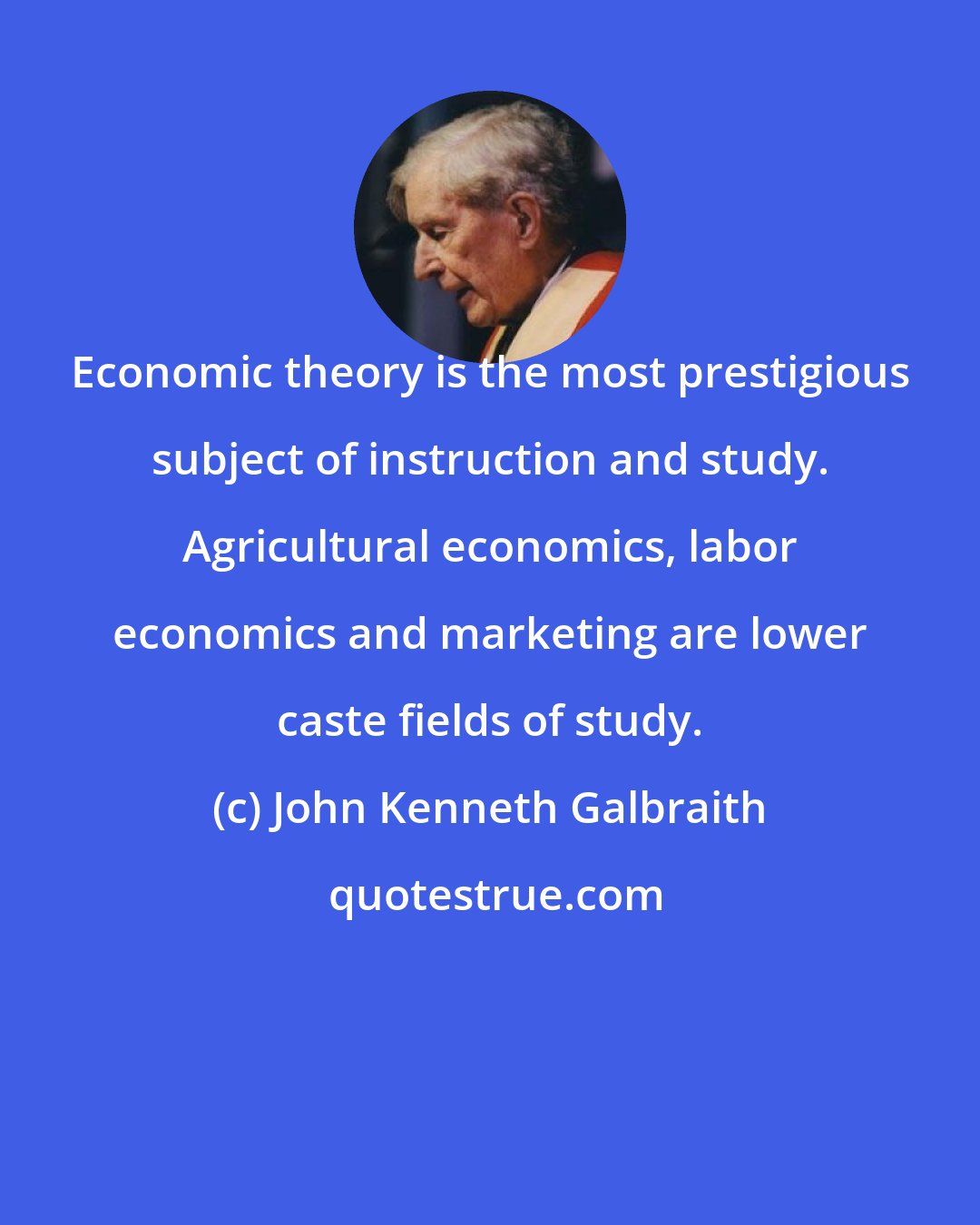 John Kenneth Galbraith: Economic theory is the most prestigious subject of instruction and study. Agricultural economics, labor economics and marketing are lower caste fields of study.